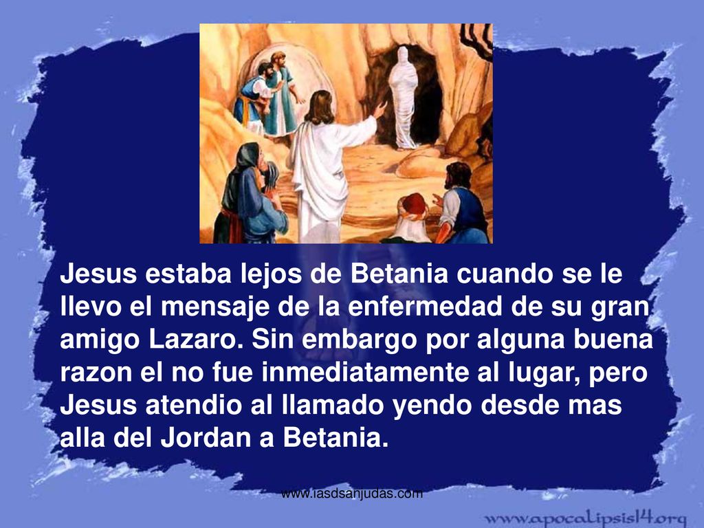 Jesus estaba lejos de Betania cuando se le llevo el mensaje de la enfermedad de su gran amigo Lazaro. Sin embargo por alguna buena razon el no fue inmediatamente al lugar, pero Jesus atendio al llamado yendo desde mas alla del Jordan a Betania.