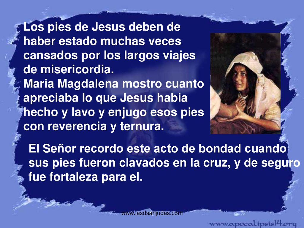 Los pies de Jesus deben de haber estado muchas veces cansados por los largos viajes de misericordia. Maria Magdalena mostro cuanto apreciaba lo que Jesus habia hecho y lavo y enjugo esos pies con reverencia y ternura.