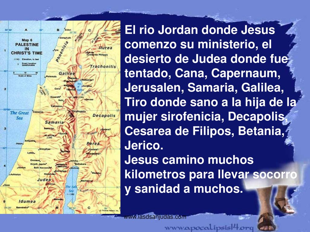 El rio Jordan donde Jesus comenzo su ministerio, el desierto de Judea donde fue tentado, Cana, Capernaum, Jerusalen, Samaria, Galilea, Tiro donde sano a la hija de la mujer sirofenicia, Decapolis, Cesarea de Filipos, Betania, Jerico. Jesus camino muchos kilometros para llevar socorro y sanidad a muchos.