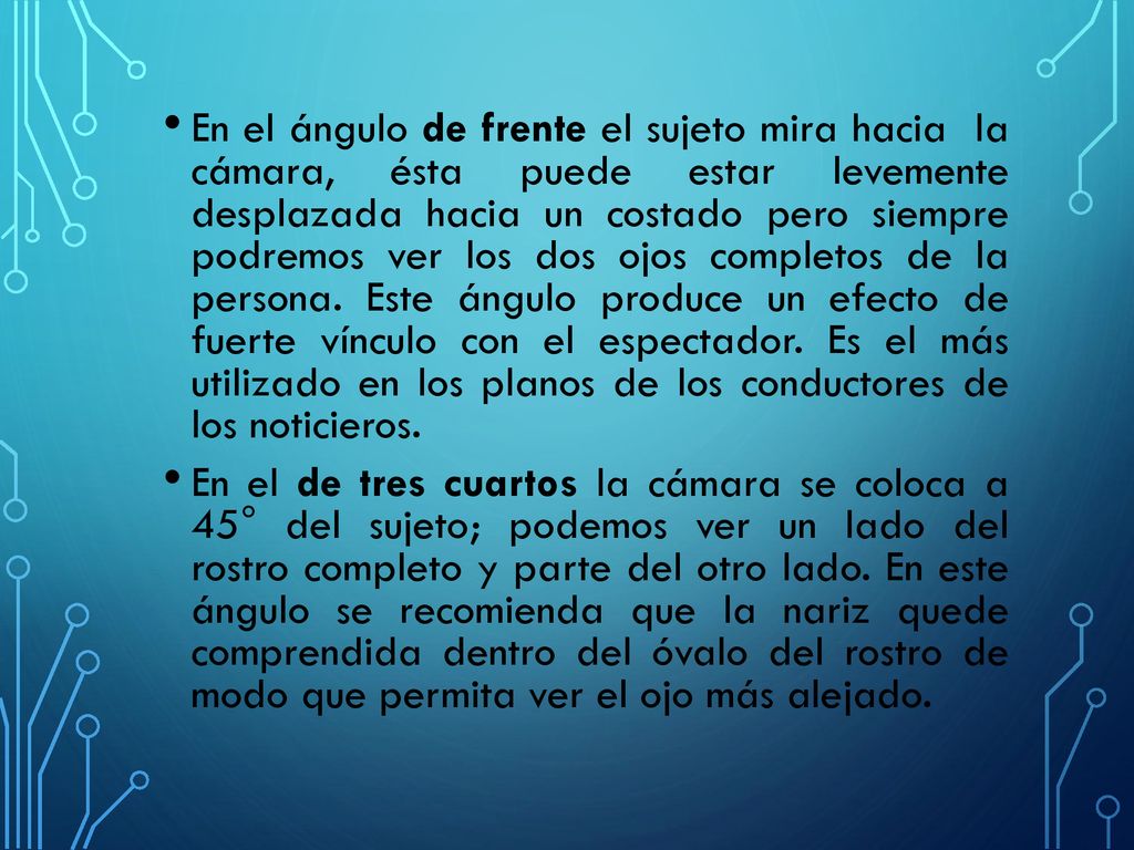 En el ángulo de frente el sujeto mira hacia la cámara, ésta puede estar levemente desplazada hacia un costado pero siempre podremos ver los dos ojos completos de la persona. Este ángulo produce un efecto de fuerte vínculo con el espectador. Es el más utilizado en los planos de los conductores de los noticieros.