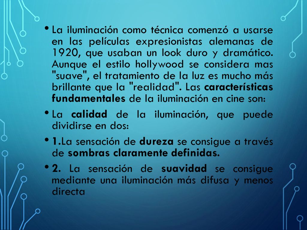 La iluminación como técnica comenzó a usarse en las películas expresionistas alemanas de 1920, que usaban un look duro y dramático. Aunque el estilo hollywood se considera mas suave , el tratamiento de la luz es mucho más brillante que la realidad . Las características fundamentales de la iluminación en cine son:
