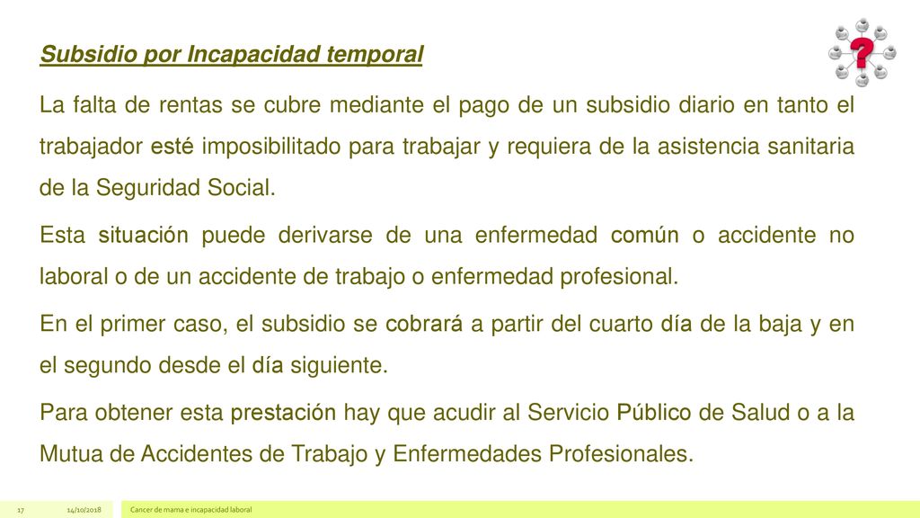 Subsidio por Incapacidad temporal La falta de rentas se cubre mediante el pago de un subsidio diario en tanto el trabajador esté imposibilitado para trabajar y requiera de la asistencia sanitaria de la Seguridad Social. Esta situación puede derivarse de una enfermedad común o accidente no laboral o de un accidente de trabajo o enfermedad profesional. En el primer caso, el subsidio se cobrará a partir del cuarto día de la baja y en el segundo desde el día siguiente. Para obtener esta prestación hay que acudir al Servicio Público de Salud o a la Mutua de Accidentes de Trabajo y Enfermedades Profesionales.