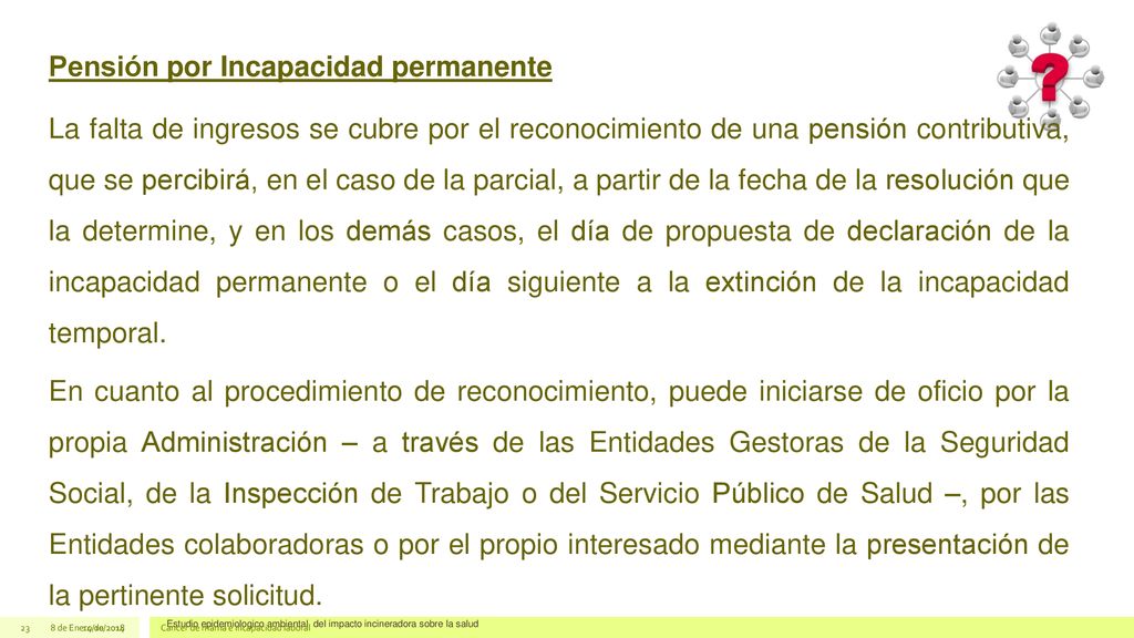 Pensión por Incapacidad permanente La falta de ingresos se cubre por el reconocimiento de una pensión contributiva, que se percibirá, en el caso de la parcial, a partir de la fecha de la resolución que la determine, y en los demás casos, el día de propuesta de declaración de la incapacidad permanente o el día siguiente a la extinción de la incapacidad temporal. En cuanto al procedimiento de reconocimiento, puede iniciarse de oficio por la propia Administración – a través de las Entidades Gestoras de la Seguridad Social, de la Inspección de Trabajo o del Servicio Público de Salud –, por las Entidades colaboradoras o por el propio interesado mediante la presentación de la pertinente solicitud.