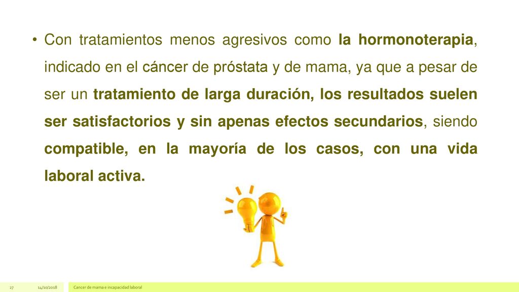 Con tratamientos menos agresivos como la hormonoterapia, indicado en el cáncer de próstata y de mama, ya que a pesar de ser un tratamiento de larga duración, los resultados suelen ser satisfactorios y sin apenas efectos secundarios, siendo compatible, en la mayoría de los casos, con una vida laboral activa.