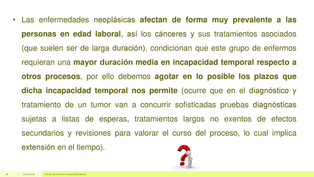 Las enfermedades neoplásicas afectan de forma muy prevalente a las personas en edad laboral, así los cánceres y sus tratamientos asociados (que suelen ser de larga duración), condicionan que este grupo de enfermos requieran una mayor duración media en incapacidad temporal respecto a otros procesos, por ello debemos agotar en lo posible los plazos que dicha incapacidad temporal nos permite (ocurre que en el diagnóstico y tratamiento de un tumor van a concurrir sofisticadas pruebas diagnósticas sujetas a listas de esperas, tratamientos largos no exentos de efectos secundarios y revisiones para valorar el curso del proceso, lo cual implica extensión en el tiempo).