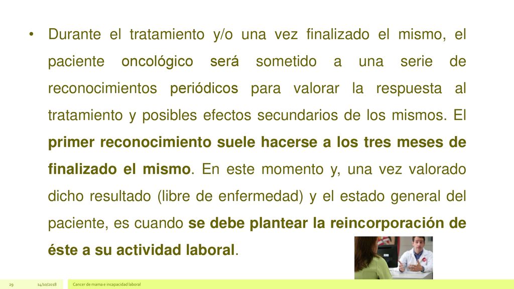Durante el tratamiento y/o una vez finalizado el mismo, el paciente oncológico será sometido a una serie de reconocimientos periódicos para valorar la respuesta al tratamiento y posibles efectos secundarios de los mismos. El primer reconocimiento suele hacerse a los tres meses de finalizado el mismo. En este momento y, una vez valorado dicho resultado (libre de enfermedad) y el estado general del paciente, es cuando se debe plantear la reincorporación de éste a su actividad laboral.