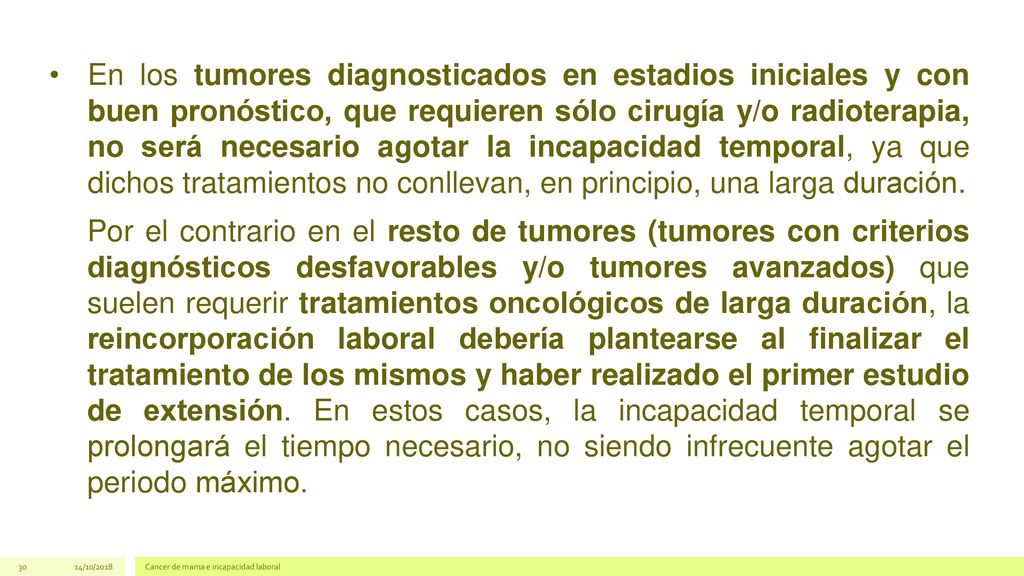 En los tumores diagnosticados en estadios iniciales y con buen pronóstico, que requieren sólo cirugía y/o radioterapia, no será necesario agotar la incapacidad temporal, ya que dichos tratamientos no conllevan, en principio, una larga duración.