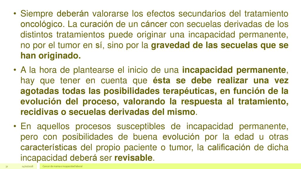 Siempre deberán valorarse los efectos secundarios del tratamiento oncológico. La curación de un cáncer con secuelas derivadas de los distintos tratamientos puede originar una incapacidad permanente, no por el tumor en sí, sino por la gravedad de las secuelas que se han originado.