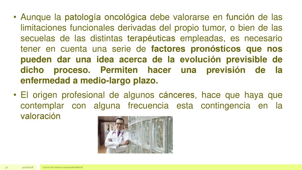 Aunque la patología oncológica debe valorarse en función de las limitaciones funcionales derivadas del propio tumor, o bien de las secuelas de las distintas terapéuticas empleadas, es necesario tener en cuenta una serie de factores pronósticos que nos pueden dar una idea acerca de la evolución previsible de dicho proceso. Permiten hacer una previsión de la enfermedad a medio-largo plazo.