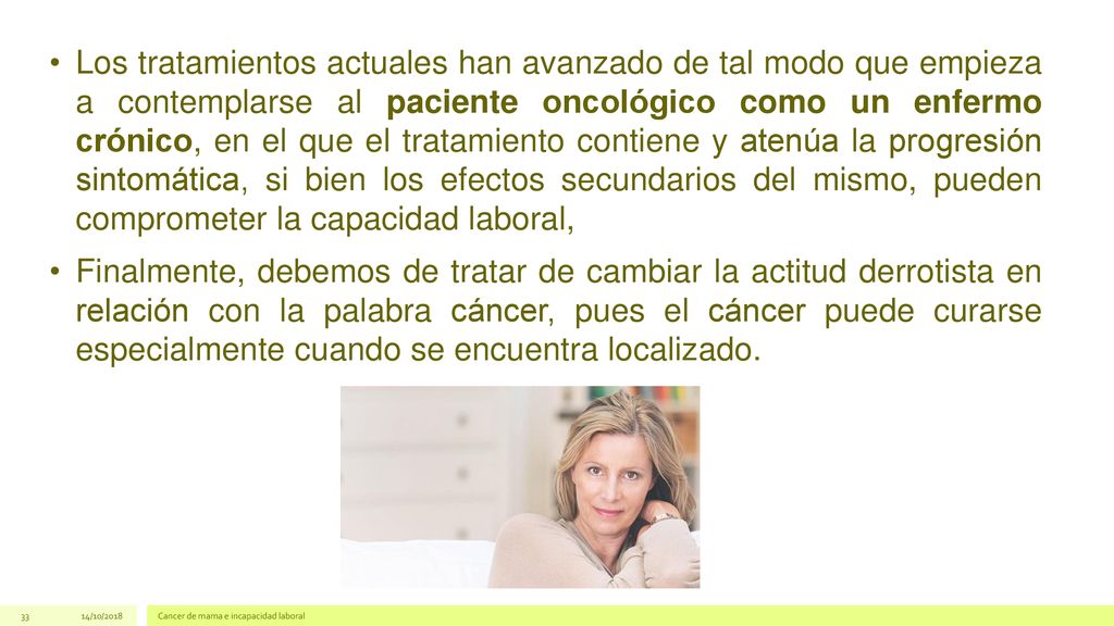 Los tratamientos actuales han avanzado de tal modo que empieza a contemplarse al paciente oncológico como un enfermo crónico, en el que el tratamiento contiene y atenúa la progresión sintomática, si bien los efectos secundarios del mismo, pueden comprometer la capacidad laboral,