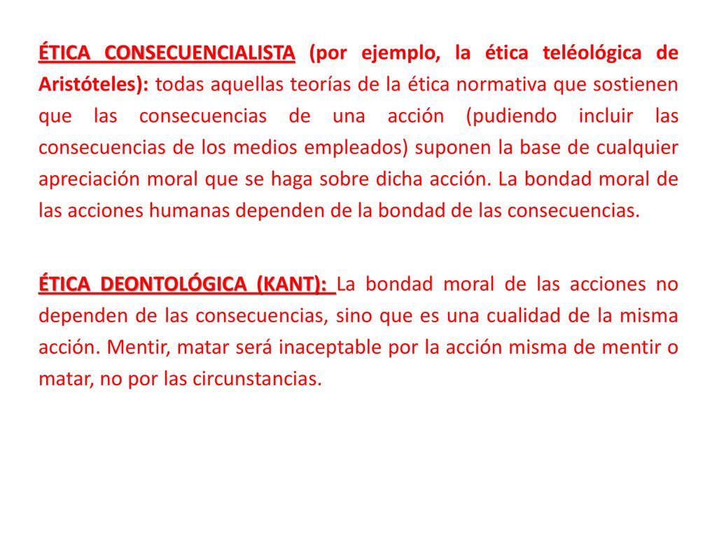 ÉTICA CONSECUENCIALISTA (por ejemplo, la ética teléológica de Aristóteles): todas aquellas teorías de la ética normativa que sostienen que las consecuencias de una acción (pudiendo incluir las consecuencias de los medios empleados) suponen la base de cualquier apreciación moral que se haga sobre dicha acción.