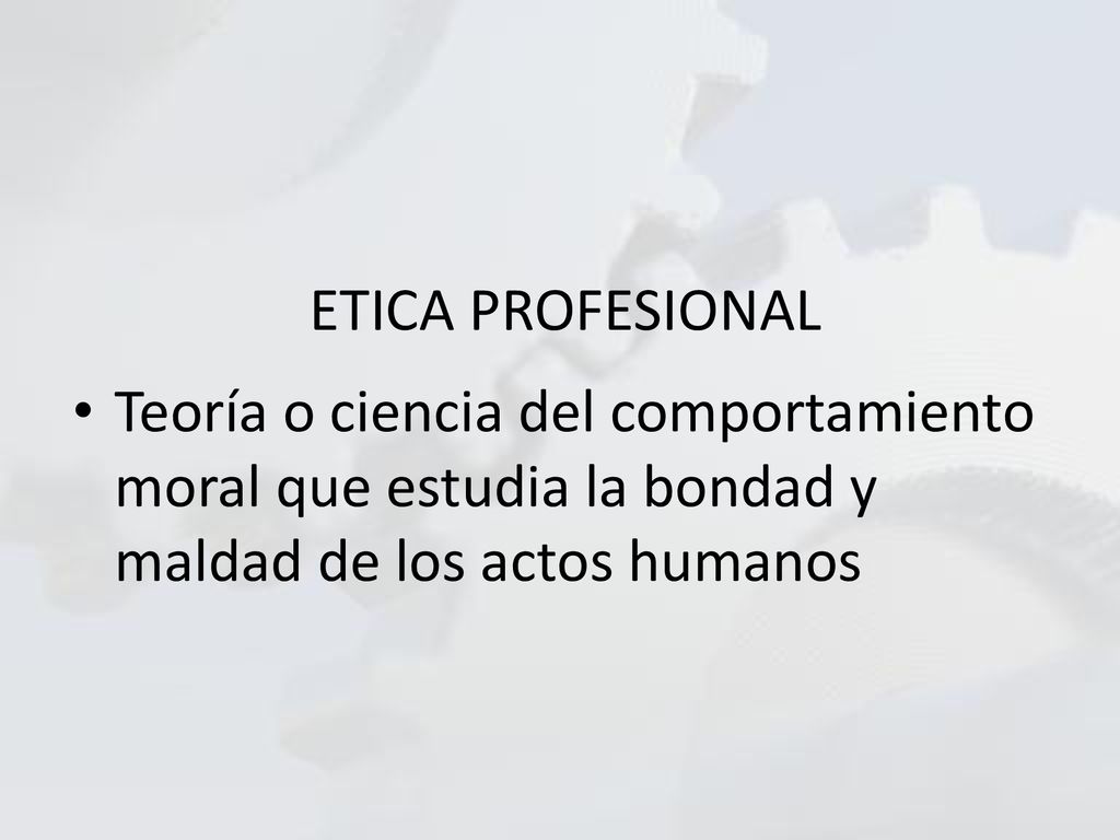 ETICA PROFESIONAL Teoría o ciencia del comportamiento moral que estudia la bondad y maldad de los actos humanos.