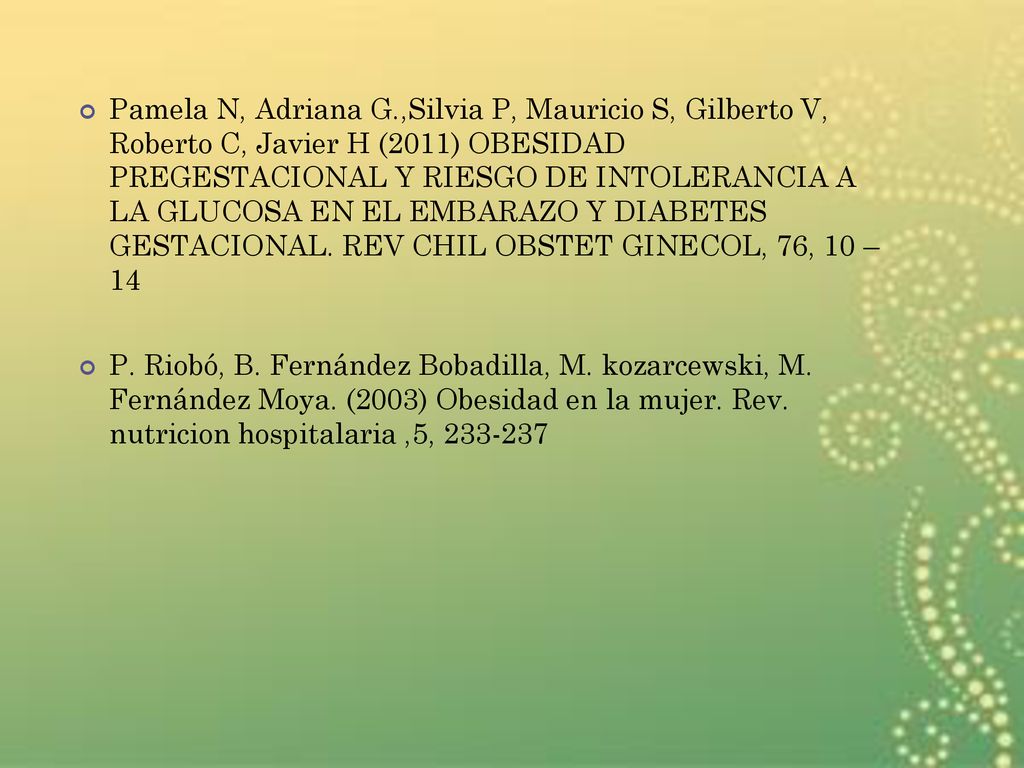 Pamela N, Adriana G.,Silvia P, Mauricio S, Gilberto V, Roberto C, Javier H (2011) OBESIDAD PREGESTACIONAL Y RIESGO DE INTOLERANCIA A LA GLUCOSA EN EL EMBARAZO Y DIABETES GESTACIONAL. REV CHIL OBSTET GINECOL, 76, 10 – 14