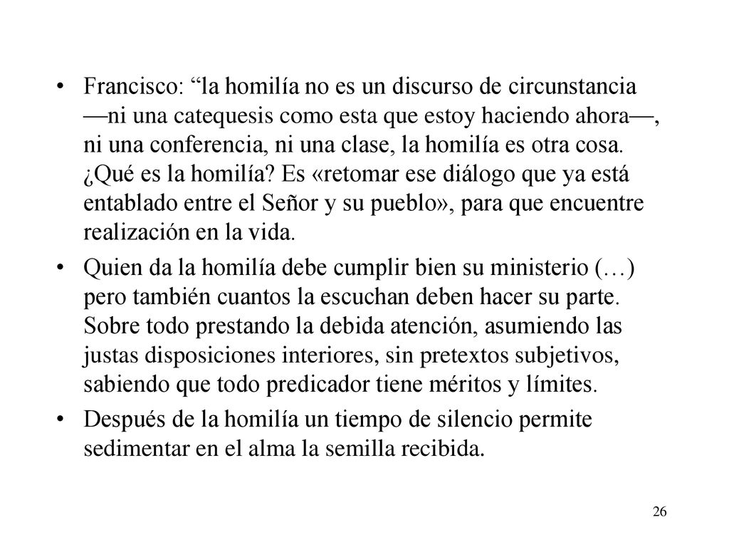 Francisco: la homilía no es un discurso de circunstancia —ni una catequesis como esta que estoy haciendo ahora—, ni una conferencia, ni una clase, la homilía es otra cosa. ¿Qué es la homilía Es «retomar ese diálogo que ya está entablado entre el Señor y su pueblo», para que encuentre realización en la vida.