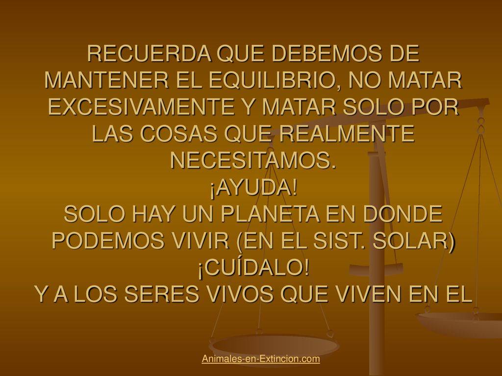 RECUERDA QUE DEBEMOS DE MANTENER EL EQUILIBRIO, NO MATAR EXCESIVAMENTE Y MATAR SOLO POR LAS COSAS QUE REALMENTE NECESITAMOS. ¡AYUDA! SOLO HAY UN PLANETA EN DONDE PODEMOS VIVIR (EN EL SIST. SOLAR) ¡CUÍDALO! Y A LOS SERES VIVOS QUE VIVEN EN EL