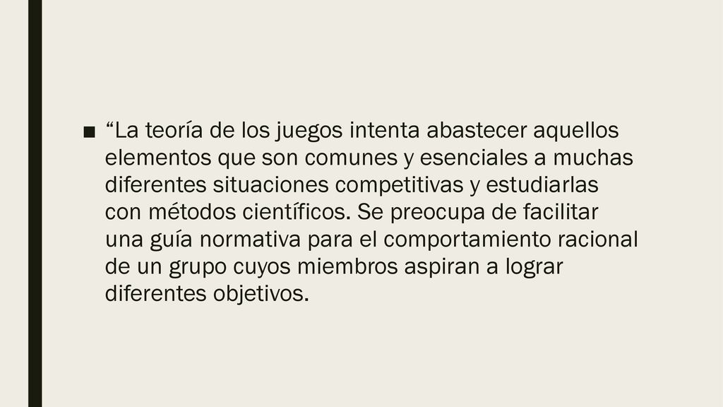 La teoría de los juegos intenta abastecer aquellos elementos que son comunes y esenciales a muchas diferentes situaciones competitivas y estudiarlas con métodos científicos.