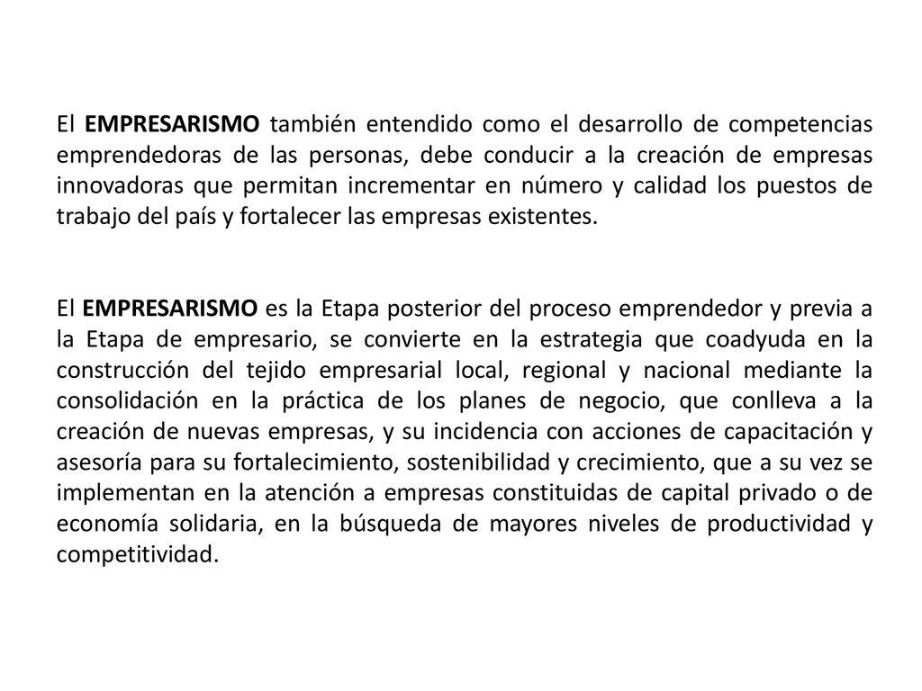 El EMPRESARISMO también entendido como el desarrollo de competencias emprendedoras de las personas, debe conducir a la creación de empresas innovadoras que permitan incrementar en número y calidad los puestos de trabajo del país y fortalecer las empresas existentes.