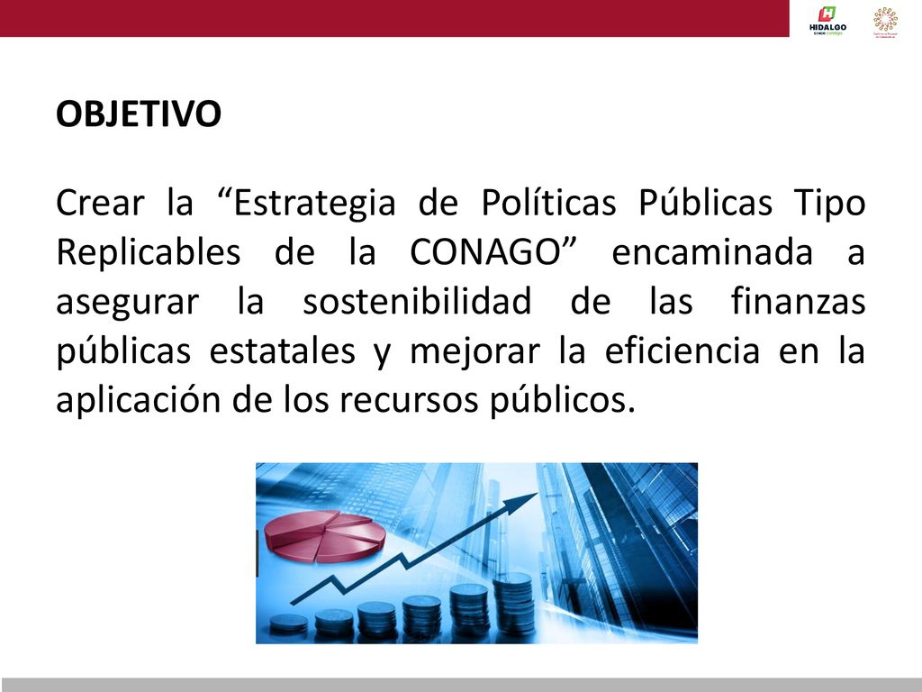 OBJETIVO Crear la Estrategia de Políticas Públicas Tipo Replicables de la CONAGO encaminada a asegurar la sostenibilidad de las finanzas públicas estatales y mejorar la eficiencia en la aplicación de los recursos públicos.