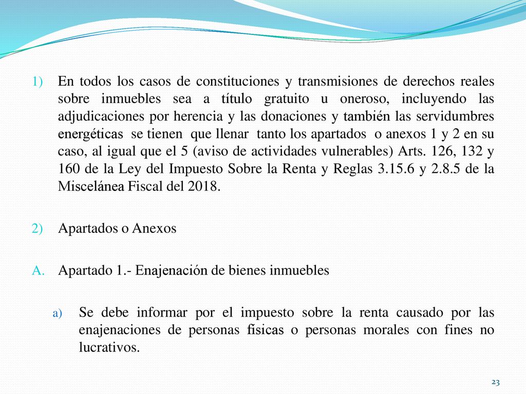 En todos los casos de constituciones y transmisiones de derechos reales sobre inmuebles sea a título gratuito u oneroso, incluyendo las adjudicaciones por herencia y las donaciones y también las servidumbres energéticas se tienen que llenar tanto los apartados o anexos 1 y 2 en su caso, al igual que el 5 (aviso de actividades vulnerables) Arts. 126, 132 y 160 de la Ley del Impuesto Sobre la Renta y Reglas y de la Miscelánea Fiscal del 2018.