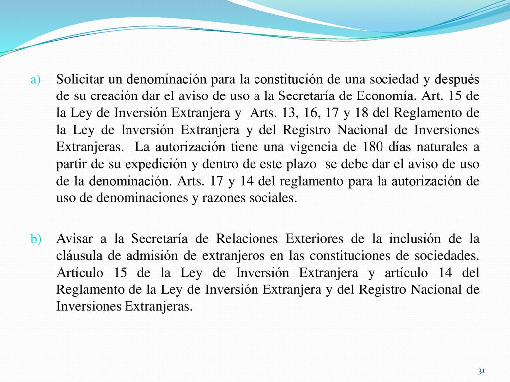 Solicitar un denominación para la constitución de una sociedad y después de su creación dar el aviso de uso a la Secretaría de Economía. Art. 15 de la Ley de Inversión Extranjera y Arts. 13, 16, 17 y 18 del Reglamento de la Ley de Inversión Extranjera y del Registro Nacional de Inversiones Extranjeras. La autorización tiene una vigencia de 180 días naturales a partir de su expedición y dentro de este plazo se debe dar el aviso de uso de la denominación. Arts. 17 y 14 del reglamento para la autorización de uso de denominaciones y razones sociales.