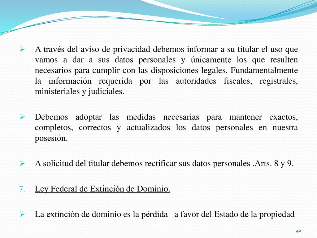 A través del aviso de privacidad debemos informar a su titular el uso que vamos a dar a sus datos personales y únicamente los que resulten necesarios para cumplir con las disposiciones legales. Fundamentalmente la información requerida por las autoridades fiscales, registrales, ministeriales y judiciales.