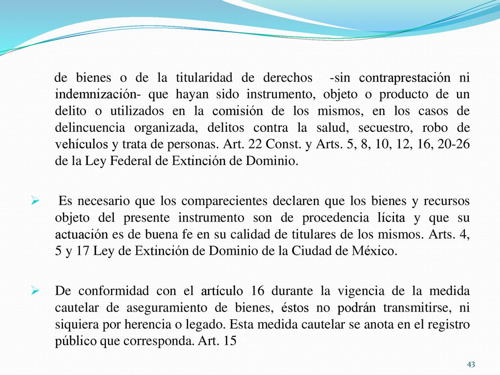 de bienes o de la titularidad de derechos -sin contraprestación ni indemnización- que hayan sido instrumento, objeto o producto de un delito o utilizados en la comisión de los mismos, en los casos de delincuencia organizada, delitos contra la salud, secuestro, robo de vehículos y trata de personas. Art. 22 Const. y Arts. 5, 8, 10, 12, 16, de la Ley Federal de Extinción de Dominio.