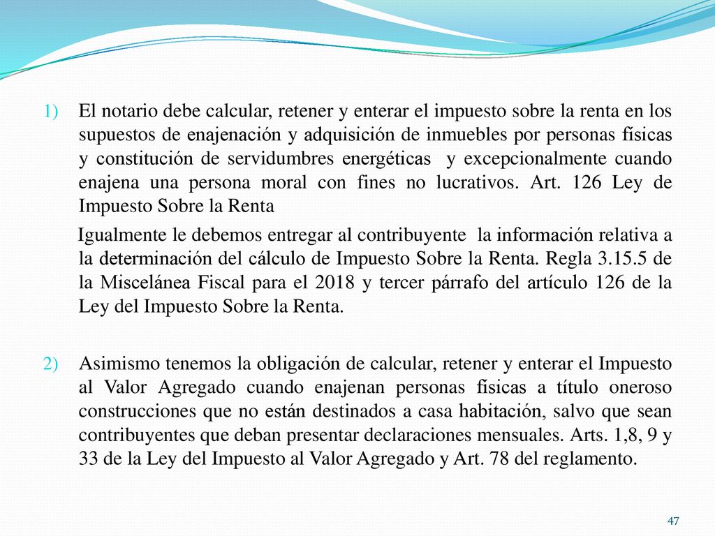 El notario debe calcular, retener y enterar el impuesto sobre la renta en los supuestos de enajenación y adquisición de inmuebles por personas físicas y constitución de servidumbres energéticas y excepcionalmente cuando enajena una persona moral con fines no lucrativos. Art. 126 Ley de Impuesto Sobre la Renta