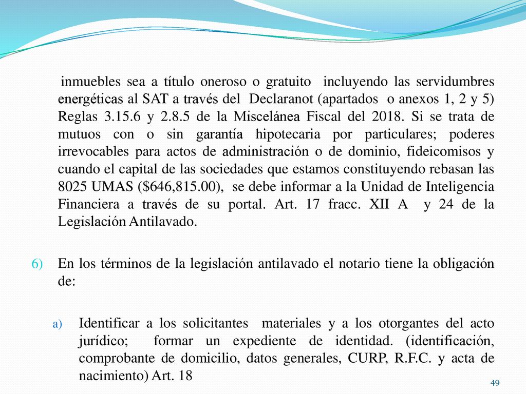 inmuebles sea a título oneroso o gratuito incluyendo las servidumbres energéticas al SAT a través del Declaranot (apartados o anexos 1, 2 y 5) Reglas y de la Miscelánea Fiscal del Si se trata de mutuos con o sin garantía hipotecaria por particulares; poderes irrevocables para actos de administración o de dominio, fideicomisos y cuando el capital de las sociedades que estamos constituyendo rebasan las 8025 UMAS ($646,815.00), se debe informar a la Unidad de Inteligencia Financiera a través de su portal. Art. 17 fracc. XII A y 24 de la Legislación Antilavado.