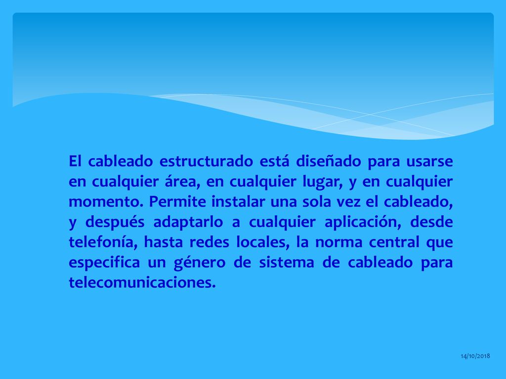 El cableado estructurado está diseñado para usarse en cualquier área, en cualquier lugar, y en cualquier momento. Permite instalar una sola vez el cableado, y después adaptarlo a cualquier aplicación, desde telefonía, hasta redes locales, la norma central que especifica un género de sistema de cableado para telecomunicaciones.