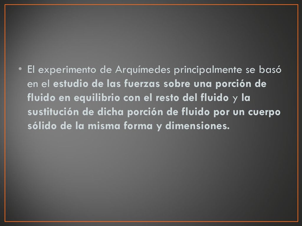 El experimento de Arquímedes principalmente se basó en el estudio de las fuerzas sobre una porción de fluido en equilibrio con el resto del fluido y la sustitución de dicha porción de fluido por un cuerpo sólido de la misma forma y dimensiones.