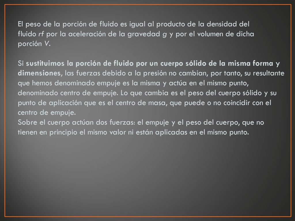 El peso de la porción de fluido es igual al producto de la densidad del fluido rf por la aceleración de la gravedad g y por el volumen de dicha porción V. Si sustituimos la porción de fluido por un cuerpo sólido de la misma forma y dimensiones, las fuerzas debido a la presión no cambian, por tanto, su resultante que hemos denominado empuje es la misma y actúa en el mismo punto, denominado centro de empuje. Lo que cambia es el peso del cuerpo sólido y su punto de aplicación que es el centro de masa, que puede o no coincidir con el centro de empuje. Sobre el cuerpo actúan dos fuerzas: el empuje y el peso del cuerpo, que no tienen en principio el mismo valor ni están aplicadas en el mismo punto.