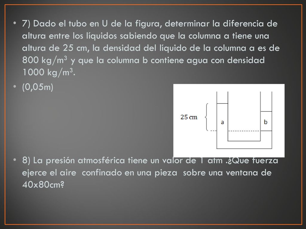 7) Dado el tubo en U de la figura, determinar la diferencia de altura entre los líquidos sabiendo que la columna a tiene una altura de 25 cm, la densidad del líquido de la columna a es de 800 kg/m3 y que la columna b contiene agua con densidad 1000 kg/m3.