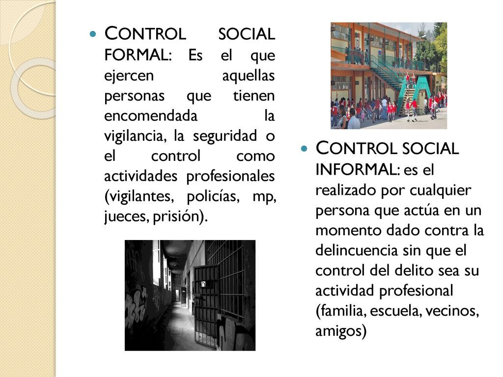 CONTROL SOCIAL FORMAL: Es el que ejercen aquellas personas que tienen encomendada la vigilancia, la seguridad o el control como actividades profesionales (vigilantes, policías, mp, jueces, prisión).
