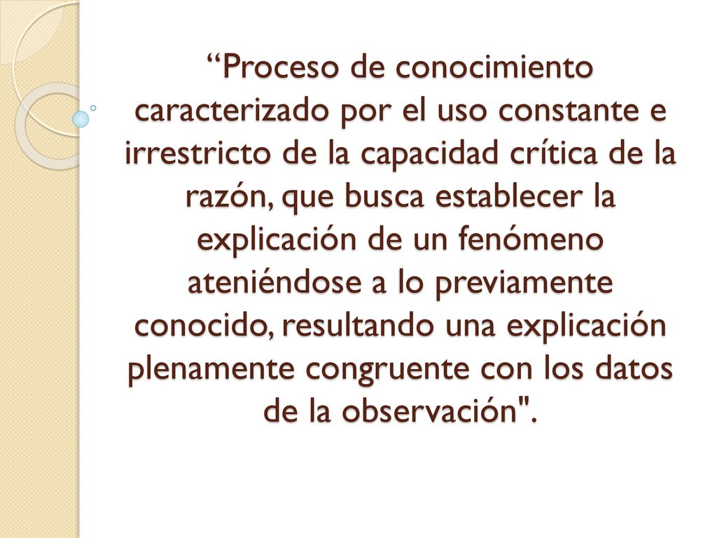 Proceso de conocimiento caracterizado por el uso constante e irrestricto de la capacidad crítica de la razón, que busca establecer la explicación de un fenómeno ateniéndose a lo previamente conocido, resultando una explicación plenamente congruente con los datos de la observación .
