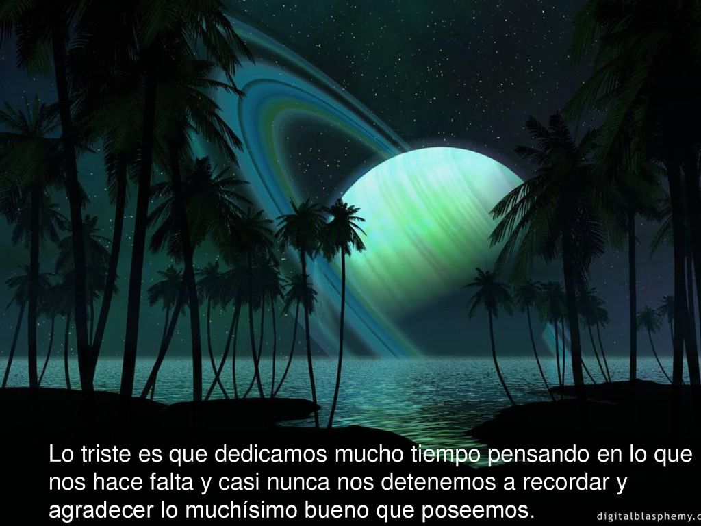 Lo triste es que dedicamos mucho tiempo pensando en lo que nos hace falta y casi nunca nos detenemos a recordar y agradecer lo muchísimo bueno que poseemos.