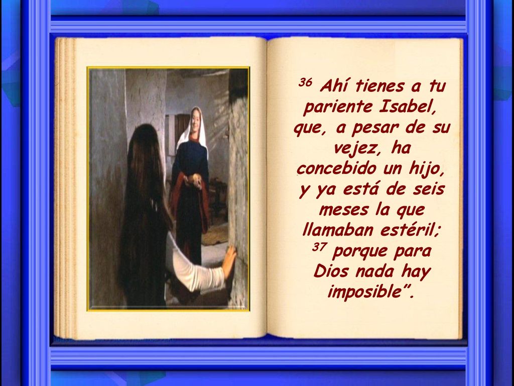 36 Ahí tienes a tu pariente Isabel, que, a pesar de su vejez, ha concebido un hijo, y ya está de seis meses la que llamaban estéril; 37 porque para Dios nada hay imposible .