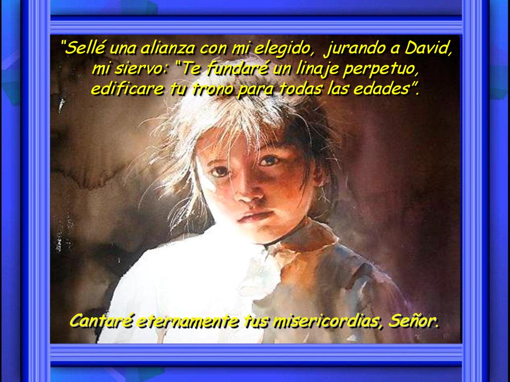 Sellé una alianza con mi elegido, jurando a David, mi siervo: Te fundaré un linaje perpetuo, edificare tu trono para todas las edades .