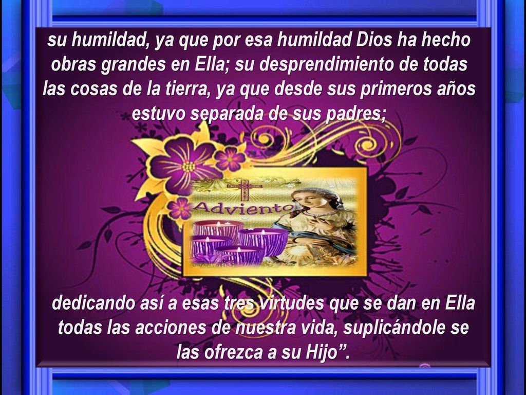 su humildad, ya que por esa humildad Dios ha hecho obras grandes en Ella; su desprendimiento de todas las cosas de la tierra, ya que desde sus primeros años estuvo separada de sus padres;