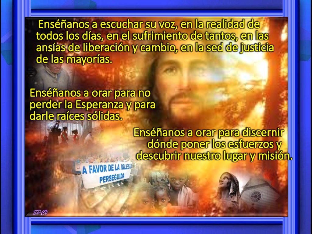Enséñanos a escuchar su voz, en la realidad de todos los días, en el sufrimiento de tantos, en las ansías de liberación y cambio, en la sed de justicia de las mayorías.
