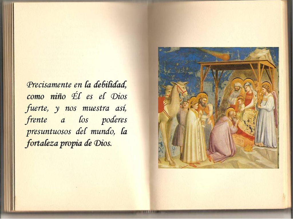 Precisamente en la debilidad, como niño Él es el Dios fuerte, y nos muestra así, frente a los poderes presuntuosos del mundo, la fortaleza propia de Dios.