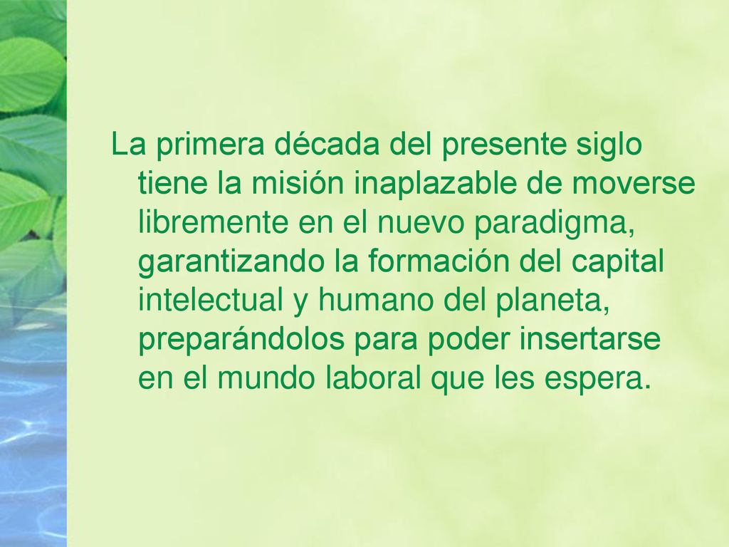 La primera década del presente siglo tiene la misión inaplazable de moverse libremente en el nuevo paradigma, garantizando la formación del capital intelectual y humano del planeta, preparándolos para poder insertarse en el mundo laboral que les espera.