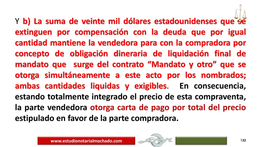 Y b) La suma de veinte mil dólares estadounidenses que se extinguen por compensación con la deuda que por igual cantidad mantiene la vendedora para con la compradora por concepto de obligación dineraria de liquidación final de mandato que surge del contrato Mandato y otro que se otorga simultáneamente a este acto por los nombrados; ambas cantidades liquidas y exigibles. En consecuencia, estando totalmente integrado el precio de esta compraventa, la parte vendedora otorga carta de pago por total del precio estipulado en favor de la parte compradora.