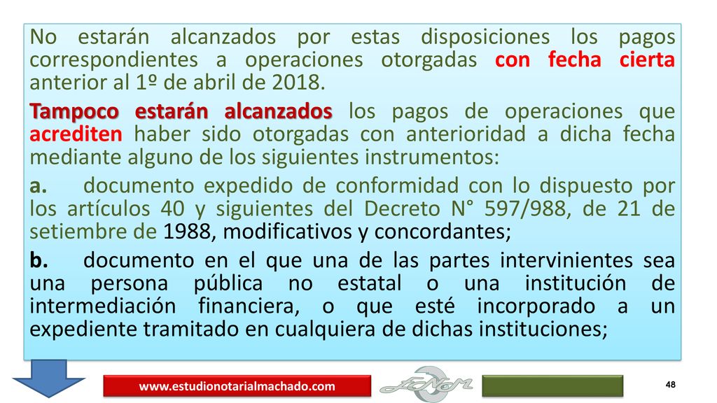 No estarán alcanzados por estas disposiciones los pagos correspondientes a operaciones otorgadas con fecha cierta anterior al 1º de abril de Tampoco estarán alcanzados los pagos de operaciones que acrediten haber sido otorgadas con anterioridad a dicha fecha mediante alguno de los siguientes instrumentos: a. documento expedido de conformidad con lo dispuesto por los artículos 40 y siguientes del Decreto N° 597/988, de 21 de setiembre de 1988, modificativos y concordantes; b. documento en el que una de las partes intervinientes sea una persona pública no estatal o una institución de intermediación financiera, o que esté incorporado a un expediente tramitado en cualquiera de dichas instituciones;
