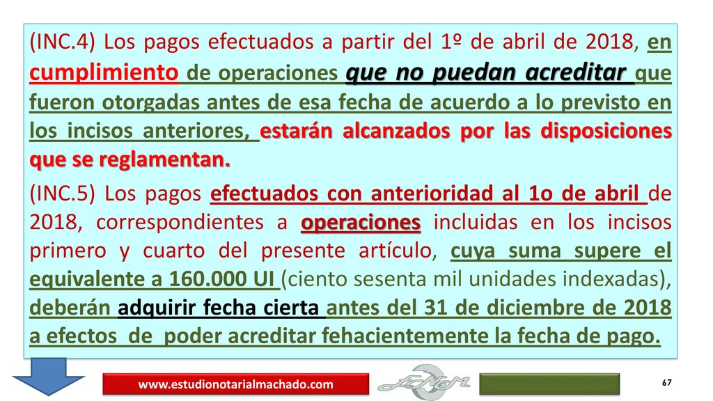 (INC.4) Los pagos efectuados a partir del 1º de abril de 2018, en cumplimiento de operaciones que no puedan acreditar que fueron otorgadas antes de esa fecha de acuerdo a lo previsto en los incisos anteriores, estarán alcanzados por las disposiciones que se reglamentan. (INC.5) Los pagos efectuados con anterioridad al 1o de abril de 2018, correspondientes a operaciones incluidas en los incisos primero y cuarto del presente artículo, cuya suma supere el equivalente a UI (ciento sesenta mil unidades indexadas), deberán adquirir fecha cierta antes del 31 de diciembre de 2018 a efectos de poder acreditar fehacientemente la fecha de pago.