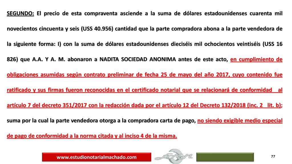 SEGUNDO: El precio de esta compraventa asciende a la suma de dólares estadounidenses cuarenta mil novecientos cincuenta y seis (USS ) cantidad que la parte compradora abona a la parte vendedora de la siguiente forma: I) con la suma de dólares estadounidenses dieciséis mil ochocientos veintiséis (USS ) que A.A. Y A. M. abonaron a NADITA SOCIEDAD ANONIMA antes de este acto, en cumplimiento de obligaciones asumidas según contrato preliminar de fecha 25 de mayo del año 2017, cuyo contenido fue ratificado y sus firmas fueron reconocidas en el certificado notarial que se relacionará de conformidad al artículo 7 del decreto 351/2017 con la redacción dada por el artículo 12 del Decreto 132/2018 (inc. 2 lit. b); suma por la cual la parte vendedora otorga a la compradora carta de pago, no siendo exigible medio especial de pago de conformidad a la norma citada y al inciso 4 de la misma.
