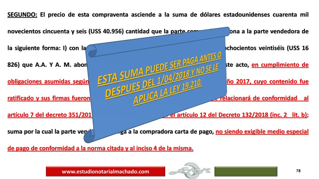 SEGUNDO: El precio de esta compraventa asciende a la suma de dólares estadounidenses cuarenta mil novecientos cincuenta y seis (USS ) cantidad que la parte compradora abona a la parte vendedora de la siguiente forma: I) con la suma de dólares estadounidenses dieciséis mil ochocientos veintiséis (USS ) que A.A. Y A. M. abonaron a NADITA SOCIEDAD ANONIMA antes de este acto, en cumplimiento de obligaciones asumidas según contrato preliminar de fecha 25 de mayo del año 2017, cuyo contenido fue ratificado y sus firmas fueron reconocidas en el certificado notarial que se relacionará de conformidad al artículo 7 del decreto 351/2017 con la redacción dada por el artículo 12 del Decreto 132/2018 (inc. 2 lit. b); suma por la cual la parte vendedora otorga a la compradora carta de pago, no siendo exigible medio especial de pago de conformidad a la norma citada y al inciso 4 de la misma.
