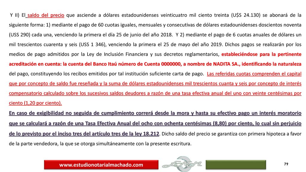Y II) El saldo del precio que asciende a dólares estadounidenses veinticuatro mil ciento treinta (U$S ) se abonará de la siguiente forma: 1) mediante el pago de 60 cuotas iguales, mensuales y consecutivas de dólares estadounidenses doscientos noventa (USS 290) cada una, venciendo la primera el día 25 de junio del año Y 2) mediante el pago de 6 cuotas anuales de dólares un mil trescientos cuarenta y seis (USS 1 346), venciendo la primera el 25 de mayo del año Dichos pagos se realizarán por los medios de pago admitidos por la Ley de Inclusión Financiera y sus decretos reglamentarios, estableciéndose para la pertinente acreditación en cuenta: la cuenta del Banco Itaú número de Cuenta , a nombre de NADITA SA., identificando la naturaleza del pago, constituyendo los recibos emitidos por tal institución suficiente carta de pago. Las referidas cuotas comprenden el capital que por concepto de saldo fue reseñada y la suma de dólares estadounidenses mil trescientos cuanta y seis por concepto de interés compensatorio calculado sobre los sucesivos saldos deudores a razón de una tasa efectiva anual del uno con veinte centésimas por ciento (1,20 por ciento).