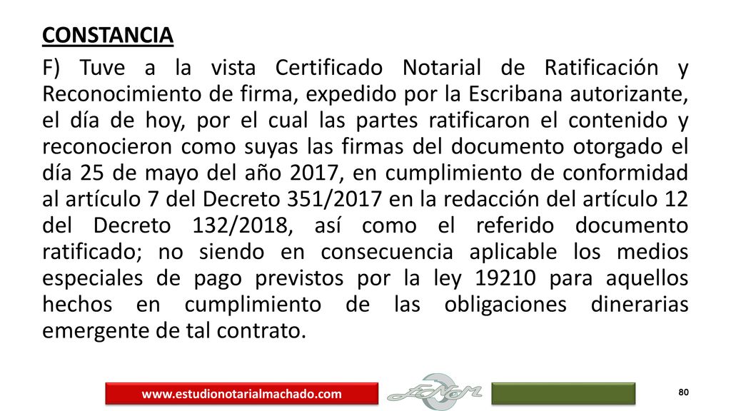 CONSTANCIA F) Tuve a la vista Certificado Notarial de Ratificación y Reconocimiento de firma, expedido por la Escribana autorizante, el día de hoy, por el cual las partes ratificaron el contenido y reconocieron como suyas las firmas del documento otorgado el día 25 de mayo del año 2017, en cumplimiento de conformidad al artículo 7 del Decreto 351/2017 en la redacción del artículo 12 del Decreto 132/2018, así como el referido documento ratificado; no siendo en consecuencia aplicable los medios especiales de pago previstos por la ley para aquellos hechos en cumplimiento de las obligaciones dinerarias emergente de tal contrato.