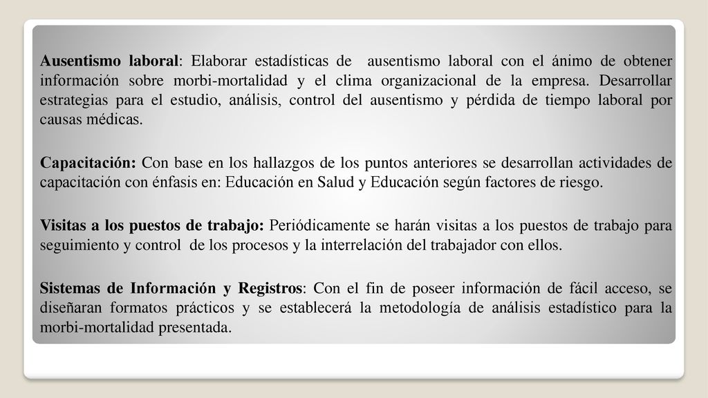 Ausentismo laboral: Elaborar estadísticas de ausentismo laboral con el ánimo de obtener información sobre morbi-mortalidad y el clima organizacional de la empresa. Desarrollar estrategias para el estudio, análisis, control del ausentismo y pérdida de tiempo laboral por causas médicas.