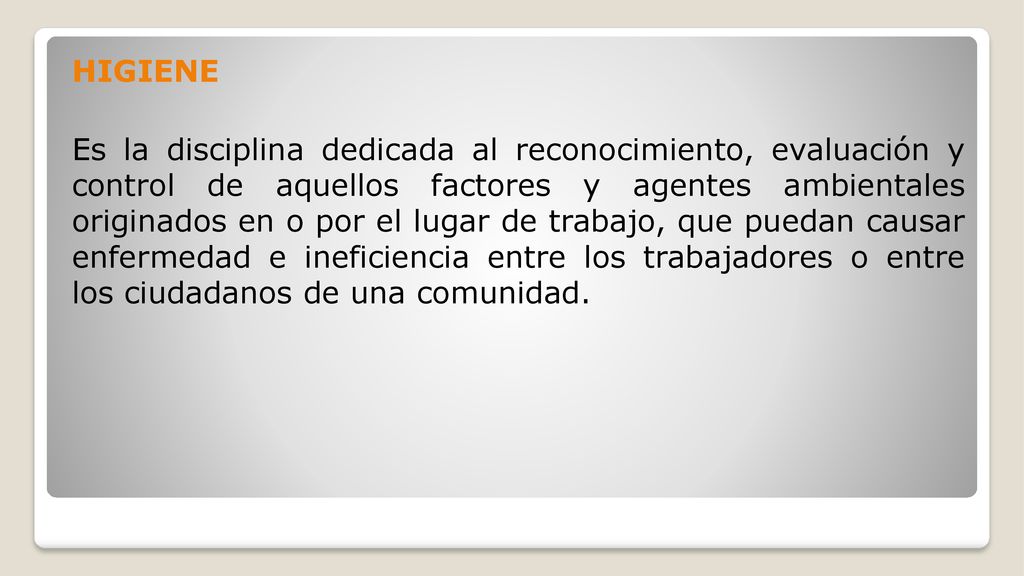 HIGIENE Es la disciplina dedicada al reconocimiento, evaluación y control de aquellos factores y agentes ambientales originados en o por el lugar de trabajo, que puedan causar enfermedad e ineficiencia entre los trabajadores o entre los ciudadanos de una comunidad.